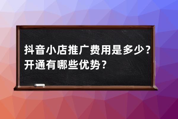 抖音小店推广费用是多少？开通有哪些优势？ 