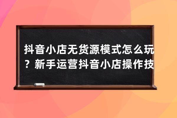 抖音小店无货源模式怎么玩？新手运营抖音小店操作技巧，零基础也能月入过万 