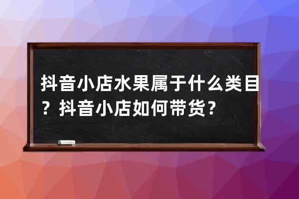 抖音小店水果属于什么类目？抖音小店如何带货？ 