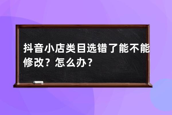 抖音小店类目选错了能不能修改？怎么办？ 