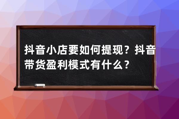 抖音小店要如何提现？抖音带货盈利模式有什么？ 