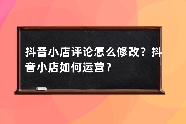 抖音小店评论怎么修改？抖音小店如何运营？ 