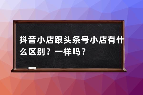 抖音小店跟头条号小店有什么区别？一样吗？ 