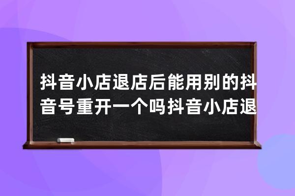 抖音小店退店后能用别的抖音号重开一个吗 抖音小店退店保证金多久到账 