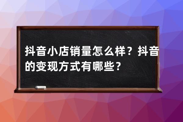 抖音小店销量怎么样？抖音的变现方式有哪些？ 