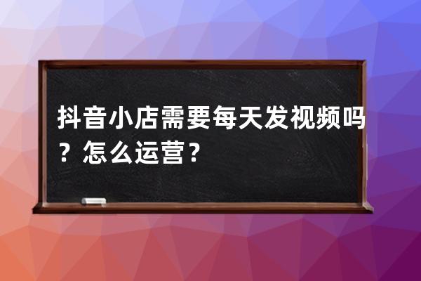 抖音小店需要每天发视频吗？怎么运营？ 