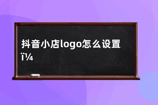 抖音小店logo怎么设置？有参考吗？ 