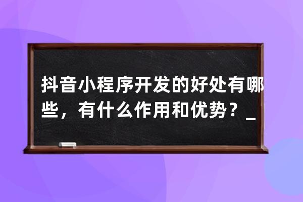 抖音小程序开发的好处有哪些，有什么作用和优势？_抖音小程序有啥用 