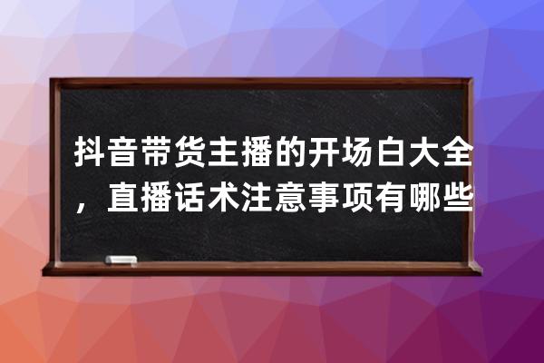 抖音带货主播的开场白大全，直播话术注意事项有哪些？_抖音直播带货开场白 