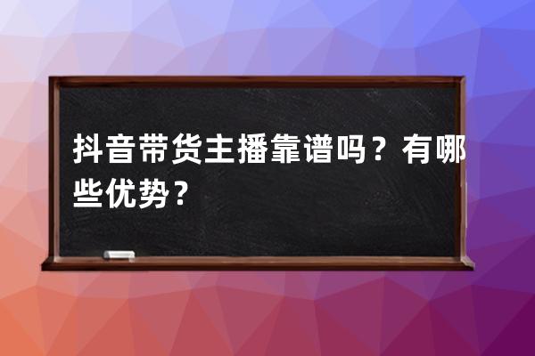 抖音带货主播靠谱吗？有哪些优势？ 