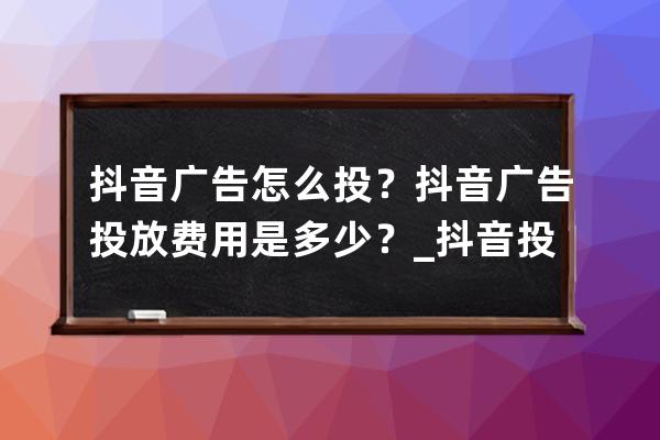 抖音广告怎么投？抖音广告投放费用是多少？_抖音投放多少钱的广告才能有效 