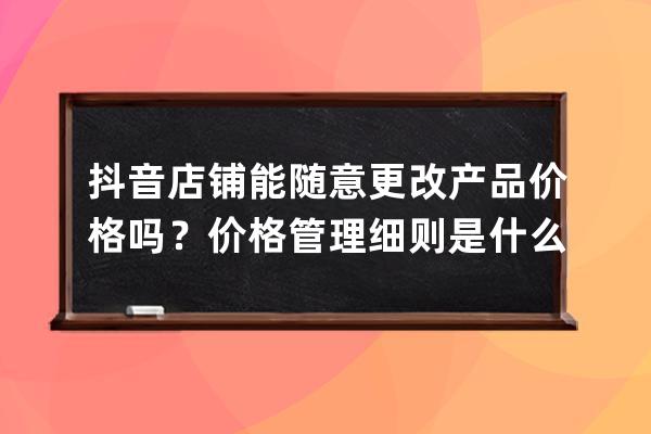 抖音店铺能随意更改产品价格吗？价格管理细则是什么？ 