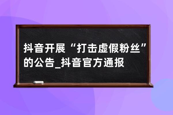 抖音开展“打击虚假粉丝”的公告_抖音官方通报 