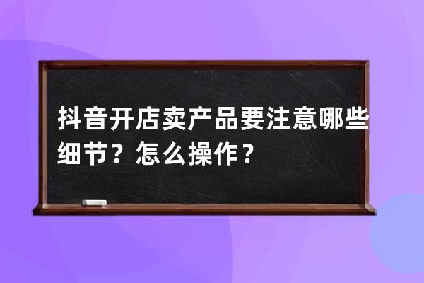 抖音开店卖产品要注意哪些细节？怎么操作？ 