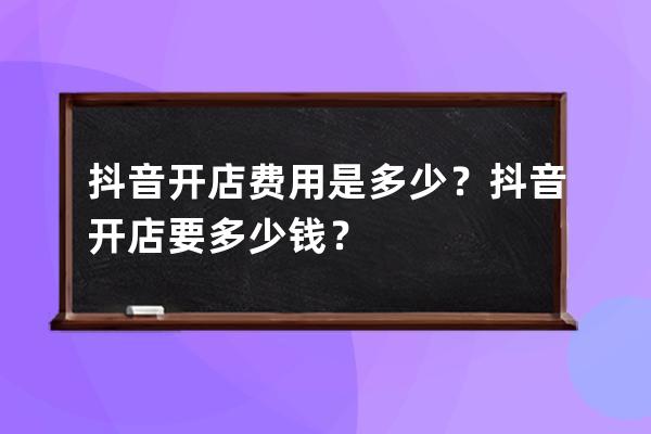 抖音开店费用是多少？抖音开店要多少钱？ 