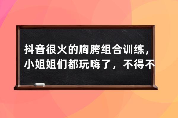 抖音很火的胸胯组合训练，小姐姐们都玩嗨了，不得不说很养眼_抖音左胸右放 