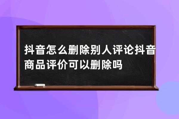 抖音怎么删除别人评论 抖音商品评价可以删除吗 