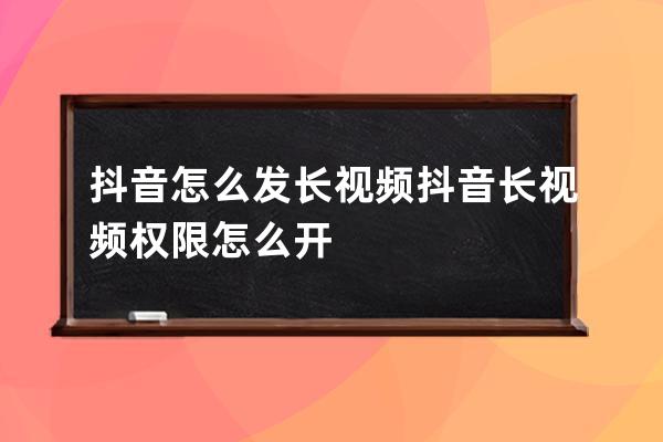 抖音怎么发长视频 抖音长视频权限怎么开 