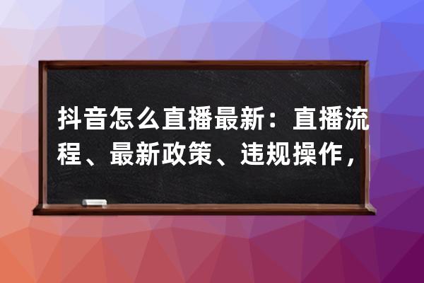 抖音怎么直播最新：直播流程、最新政策、违规操作，一文全解！ 