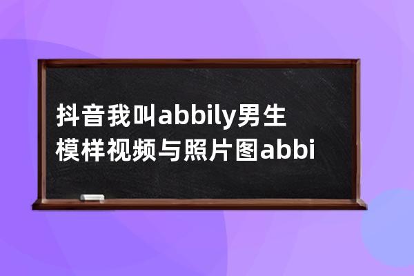 抖音我叫abbily男生模样视频与照片图 abbily哪来的胸介绍_abbily抖音是男是女 