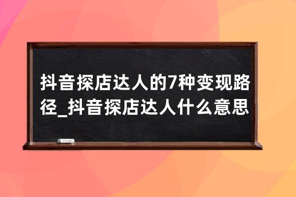 抖音探店达人的 7 种变现路径_抖音探店达人什么意思 