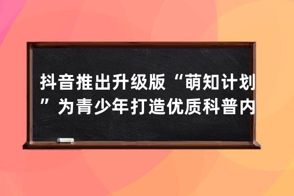 抖音推出升级版“萌知计划”为青少年打造优质科普内容_抖音轻知识计划 