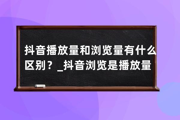 抖音播放量和浏览量有什么区别？_抖音浏览是播放量吗? 