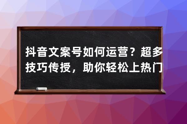 抖音文案号如何运营？超多技巧传授，助你轻松上热门，获变现 