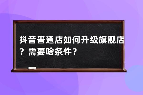 抖音普通店如何升级旗舰店？需要啥条件？ 