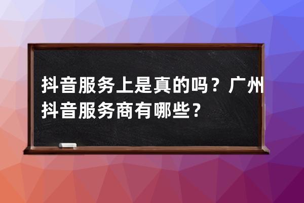 抖音服务上是真的吗？广州抖音服务商有哪些？ 