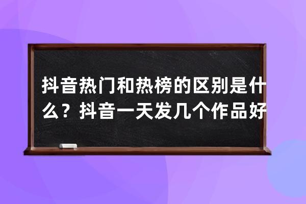 抖音热门和热榜的区别是什么？抖音一天发几个作品好？ 