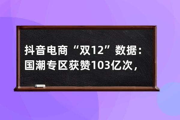 抖音电商“双12”数据：国潮专区获赞1.03亿次，新农人商家数量同比翻倍 