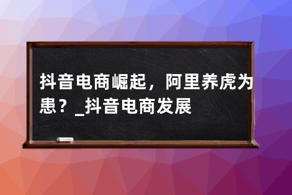 抖音电商崛起，阿里养虎为患？_抖音电商发展 