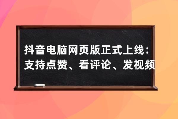 抖音电脑网页版正式上线：支持点赞、看评论、发视频_抖音电脑上发布视频 