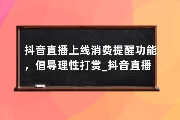 抖音直播上线消费提醒功能，倡导理性打赏_抖音直播间引导消费注意事项 