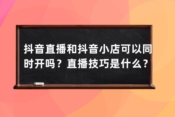 抖音直播和抖音小店可以同时开吗？直播技巧是什么？ 