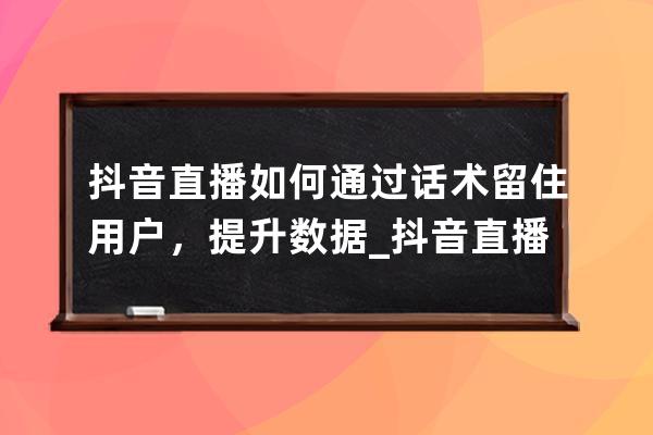 抖音直播如何通过话术留住用户，提升数据_抖音直播间留人话术怎么弄 