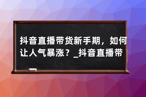 抖音直播带货新手期，如何让人气暴涨？_抖音直播带货有什么技巧 