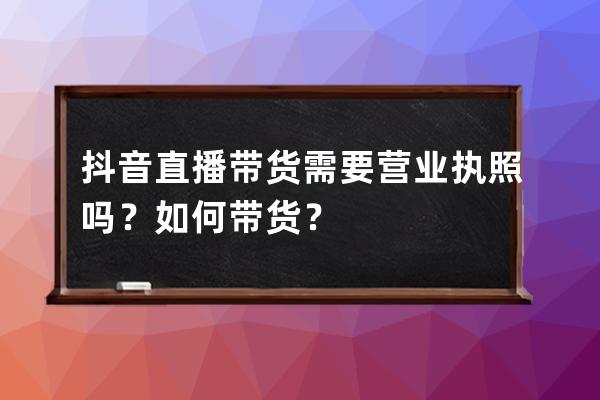 抖音直播带货需要营业执照吗？如何带货？ 