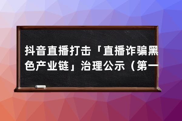 抖音直播打击「直播诈骗黑色产业链」治理公示（第一期）_抖音直播洗黑钱 