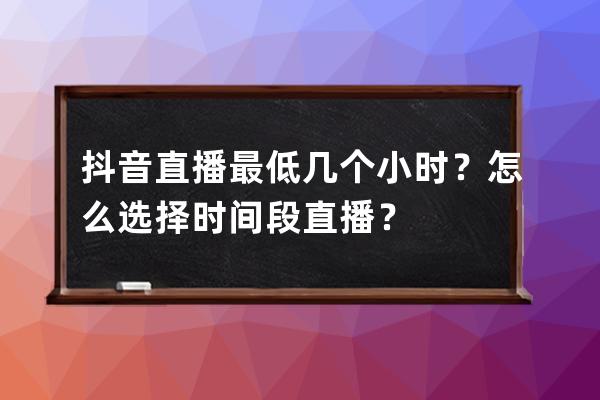 抖音直播最低几个小时？怎么选择时间段直播？ 