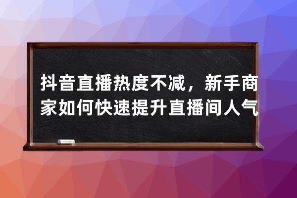 抖音直播热度不减，新手商家如何快速提升直播间人气流量？_抖音直播怎么运 