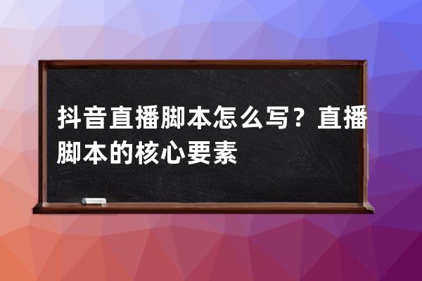 抖音直播脚本怎么写？直播脚本的核心要素 