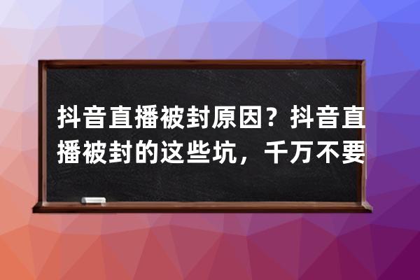 抖音直播被封原因？抖音直播被封的这些坑，千万不要踩！ 