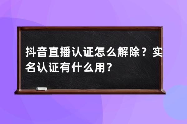 抖音直播认证怎么解除？实名认证有什么用？ 