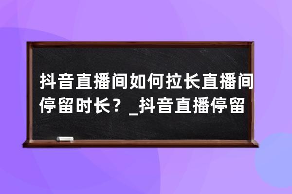 抖音直播间如何拉长直播间停留时长？_抖音直播停留时长怎么算 