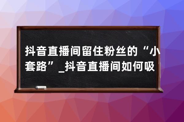 抖音直播间留住粉丝的“小套路”_抖音直播间如何吸粉 