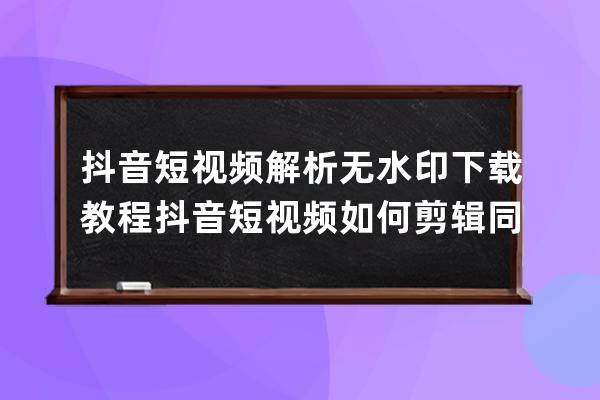 抖音短视频解析无水印下载教程 抖音短视频如何剪辑同款 