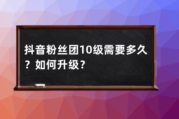 抖音粉丝团10级需要多久？如何升级？ 