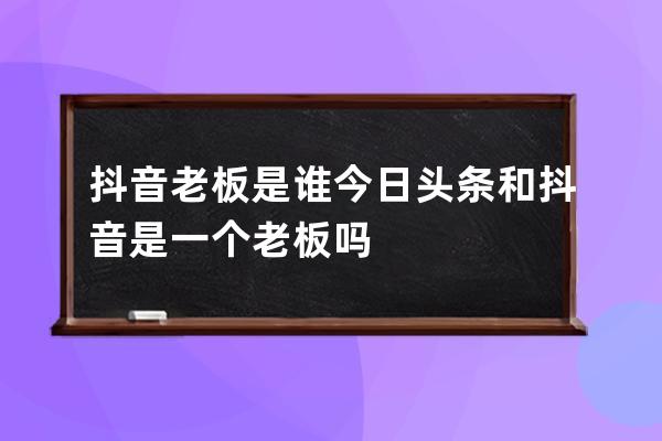 抖音老板是谁 今日头条和抖音是一个老板吗 